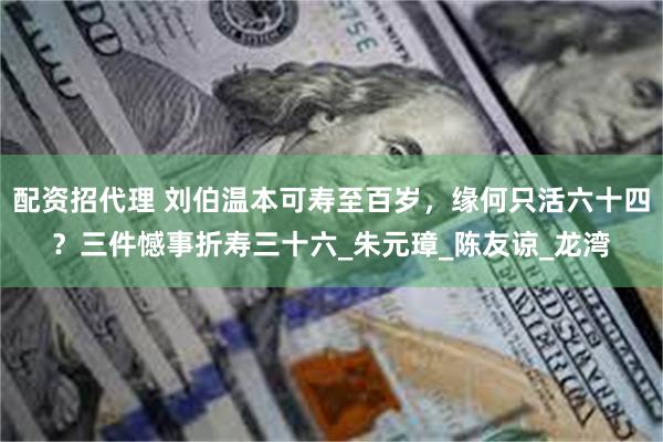 配资招代理 刘伯温本可寿至百岁，缘何只活六十四？三件憾事折寿三十六_朱元璋_陈友谅_龙湾