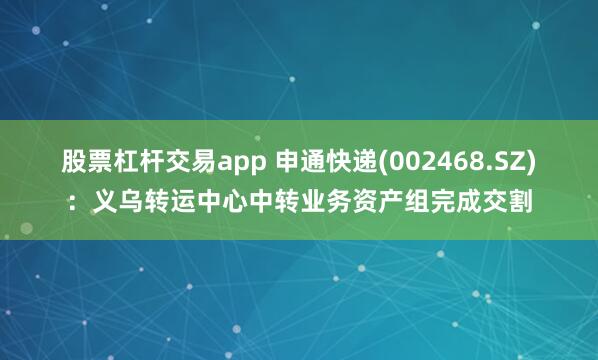 股票杠杆交易app 申通快递(002468.SZ)：义乌转运中心中转业务资产组完成交割