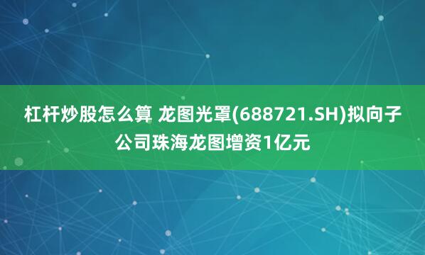 杠杆炒股怎么算 龙图光罩(688721.SH)拟向子公司珠海龙图增资1亿元