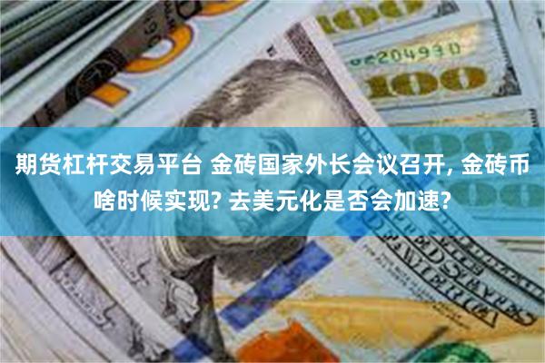 期货杠杆交易平台 金砖国家外长会议召开, 金砖币啥时候实现? 去美元化是否会加速?