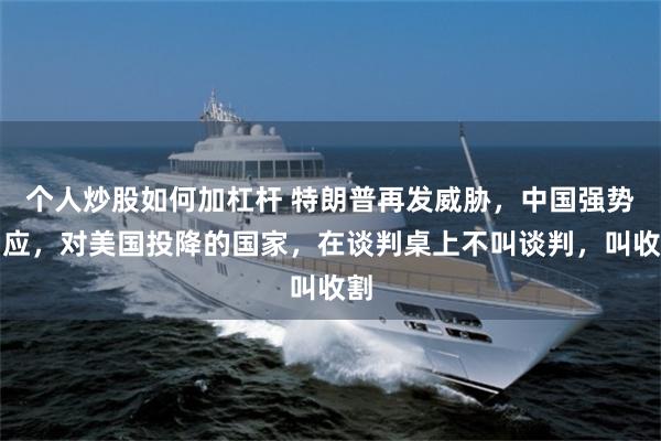 个人炒股如何加杠杆 特朗普再发威胁，中国强势回应，对美国投降的国家，在谈判桌上不叫谈判，叫收割