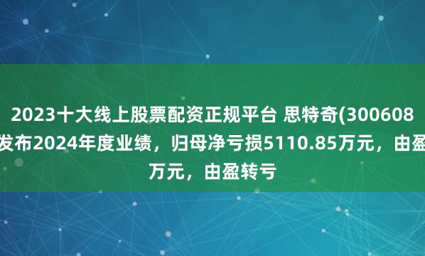 2023十大线上股票配资正规平台 思特奇(300608.SZ)发布2024年度业绩，归母净亏损5110.85万元，由盈转亏