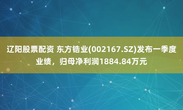 辽阳股票配资 东方锆业(002167.SZ)发布一季度业绩，归母净利润1884.84万元