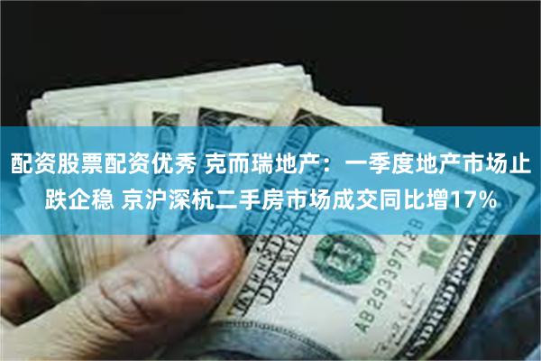 配资股票配资优秀 克而瑞地产：一季度地产市场止跌企稳 京沪深杭二手房市场成交同比增17%