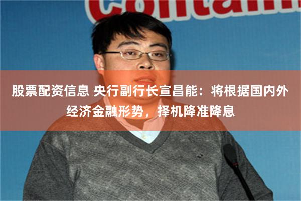 股票配资信息 央行副行长宣昌能：将根据国内外经济金融形势，择机降准降息