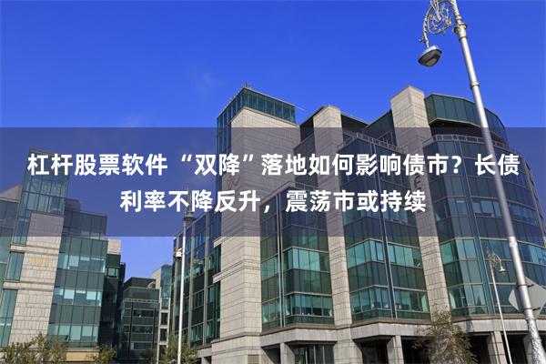 杠杆股票软件 “双降”落地如何影响债市？长债利率不降反升，震荡市或持续