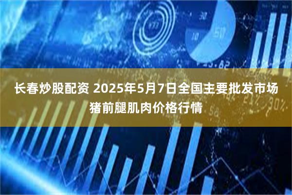 长春炒股配资 2025年5月7日全国主要批发市场猪前腿肌肉价格行情