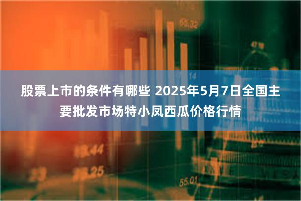 股票上市的条件有哪些 2025年5月7日全国主要批发市场特小凤西瓜价格行情