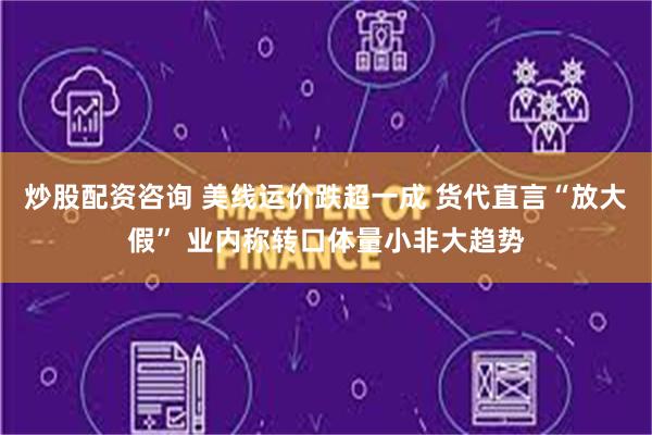 炒股配资咨询 美线运价跌超一成 货代直言“放大假” 业内称转口体量小非大趋势