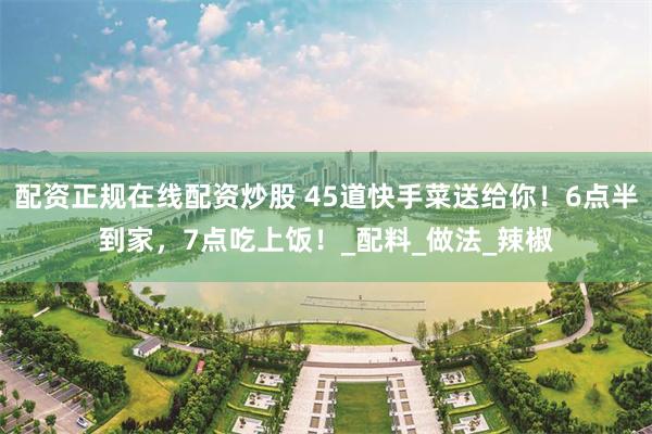 配资正规在线配资炒股 45道快手菜送给你！6点半到家，7点吃上饭！_配料_做法_辣椒