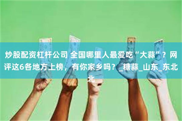 炒股配资杠杆公司 全国哪里人最爱吃“大蒜”？网评这6各地方上榜，有你家乡吗？_糖蒜_山东_东北