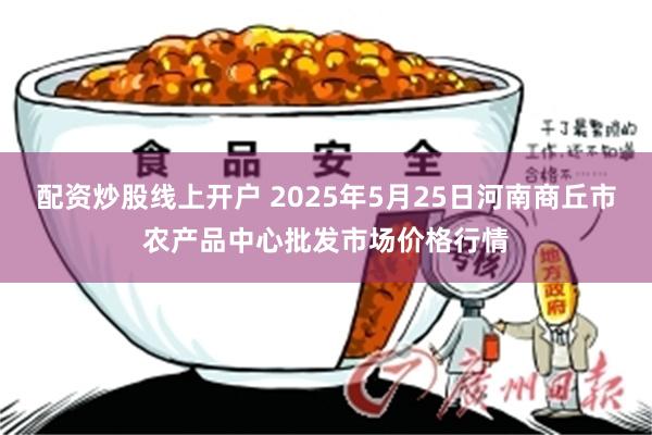 配资炒股线上开户 2025年5月25日河南商丘市农产品中心批发市场价格行情