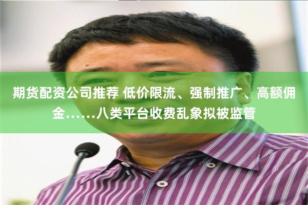 期货配资公司推荐 低价限流、强制推广、高额佣金……八类平台收费乱象拟被监管