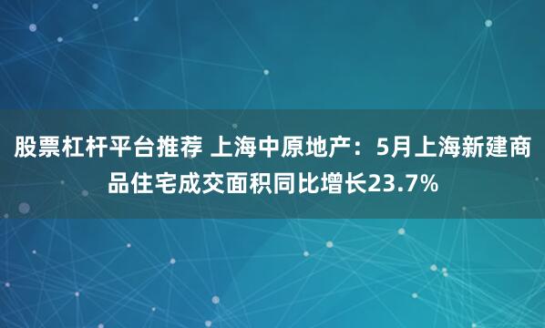 股票杠杆平台推荐 上海中原地产：5月上海新建商品住宅成交面积同比增长23.7%