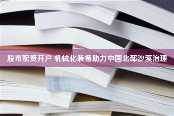 股市配资开户 机械化装备助力中国北部沙漠治理