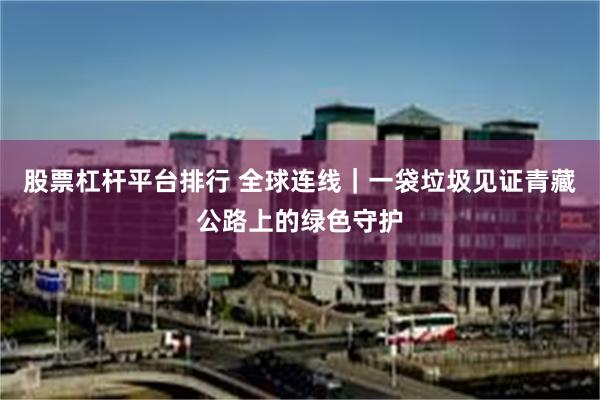 股票杠杆平台排行 全球连线｜一袋垃圾见证青藏公路上的绿色守护
