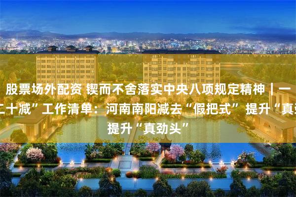 股票场外配资 锲而不舍落实中央八项规定精神｜一张“二十减”工作清单：河南南阳减去“假把式” 提升“真劲头”