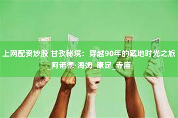上网配资炒股 甘孜秘境：穿越90年的藏地时光之旅_阿诺德·海姆_康定_寺庙
