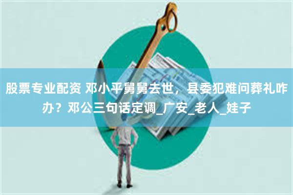 股票专业配资 邓小平舅舅去世，县委犯难问葬礼咋办？邓公三句话定调_广安_老人_娃子