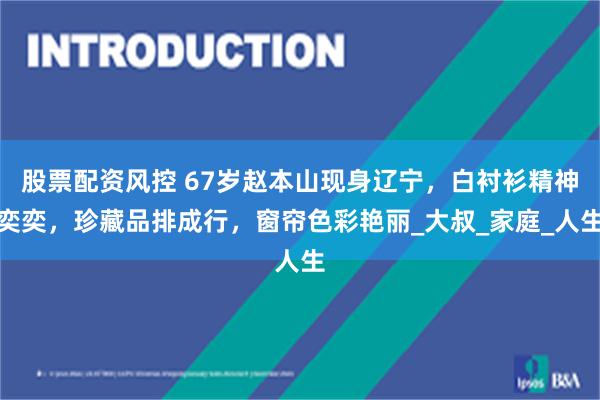 股票配资风控 67岁赵本山现身辽宁，白衬衫精神奕奕，珍藏品排成行，窗帘色彩艳丽_大叔_家庭_人生