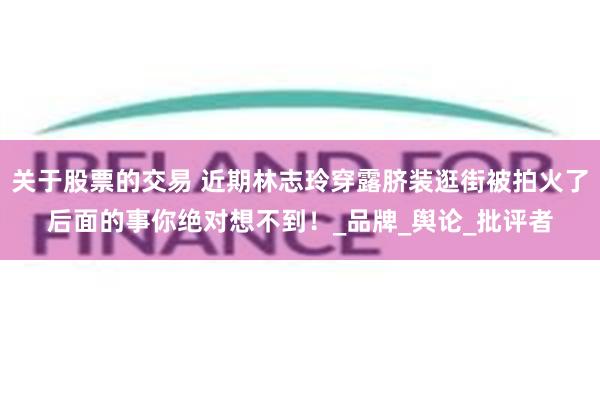 关于股票的交易 近期林志玲穿露脐装逛街被拍火了后面的事你绝对想不到！_品牌_舆论_批评者
