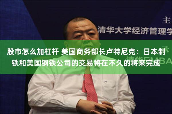 股市怎么加杠杆 美国商务部长卢特尼克：日本制铁和美国钢铁公司的交易将在不久的将来完成
