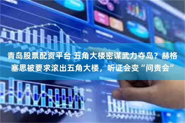 青岛股票配资平台 五角大楼密谋武力夺岛？赫格塞思被要求滚出五角大楼，听证会变“问责会”
