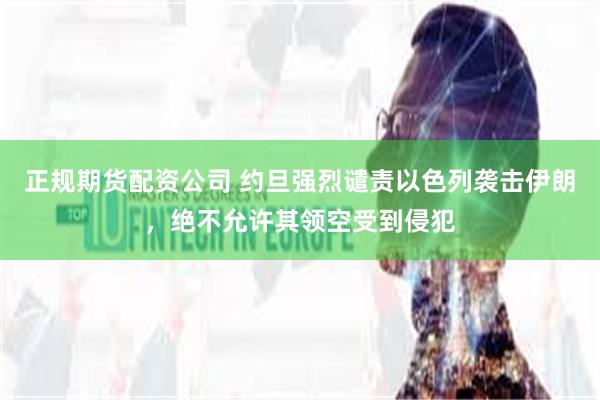 正规期货配资公司 约旦强烈谴责以色列袭击伊朗，绝不允许其领空受到侵犯
