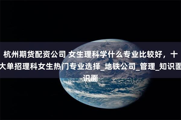 杭州期货配资公司 女生理科学什么专业比较好，十大单招理科女生热门专业选择_地铁公司_管理_知识面