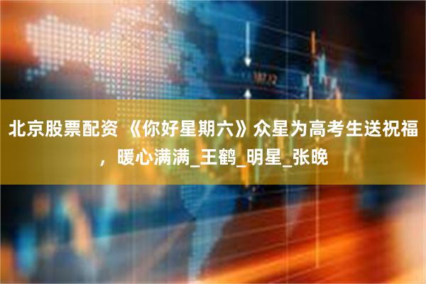 北京股票配资 《你好星期六》众星为高考生送祝福，暖心满满_王鹤_明星_张晚