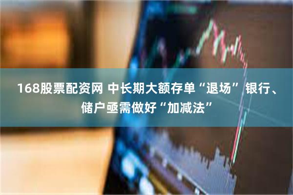 168股票配资网 中长期大额存单“退场” 银行、储户亟需做好“加减法”