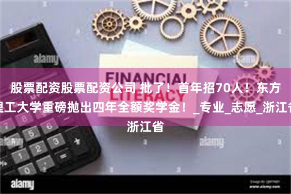 股票配资股票配资公司 批了！首年招70人！东方理工大学重磅抛出四年全额奖学金！_专业_志愿_浙江省