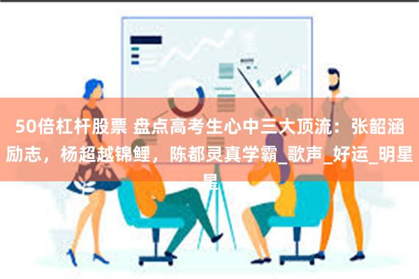 50倍杠杆股票 盘点高考生心中三大顶流：张韶涵励志，杨超越锦鲤，陈都灵真学霸_歌声_好运_明星