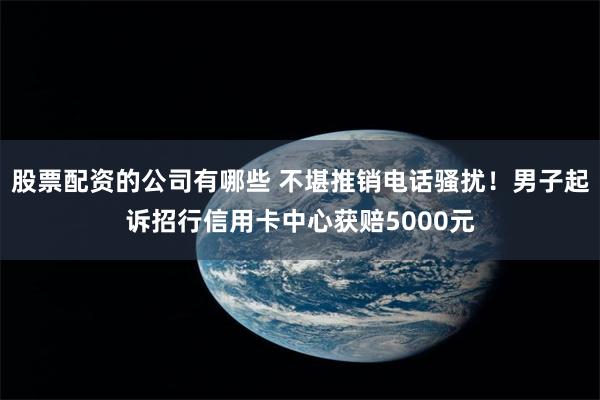 股票配资的公司有哪些 不堪推销电话骚扰！男子起诉招行信用卡中心获赔5000元