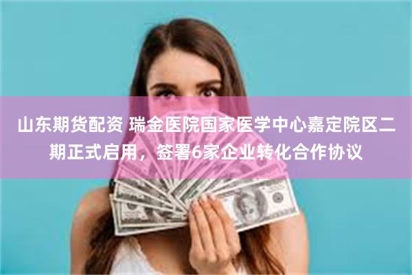 山东期货配资 瑞金医院国家医学中心嘉定院区二期正式启用，签署6家企业转化合作协议