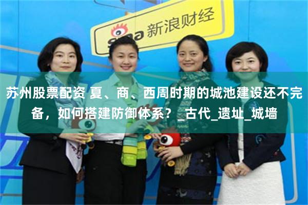 苏州股票配资 夏、商、西周时期的城池建设还不完备，如何搭建防御体系？_古代_遗址_城墙