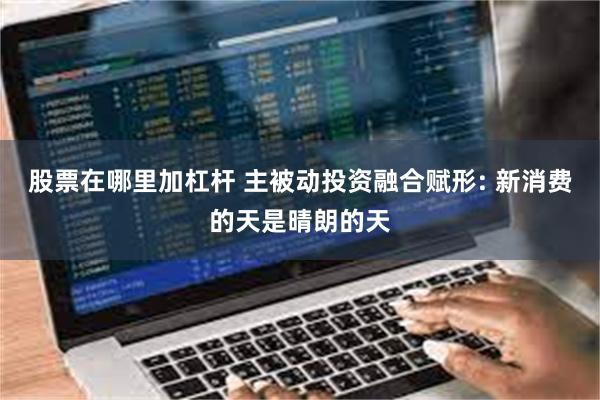 股票在哪里加杠杆 主被动投资融合赋形: 新消费的天是晴朗的天