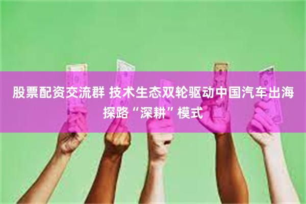 股票配资交流群 技术生态双轮驱动中国汽车出海探路“深耕”模式